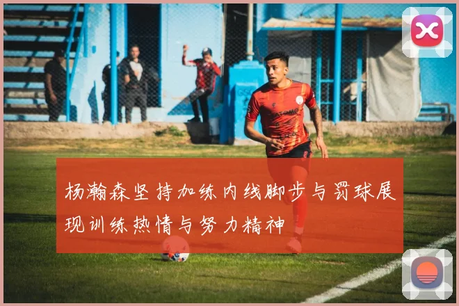 杨瀚森坚持加练内线脚步与罚球展现训练热情与努力精神