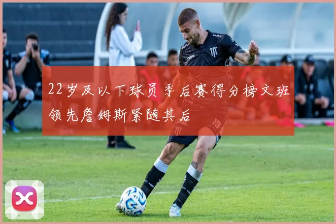 22岁及以下球员季后赛得分榜文班领先詹姆斯紧随其后