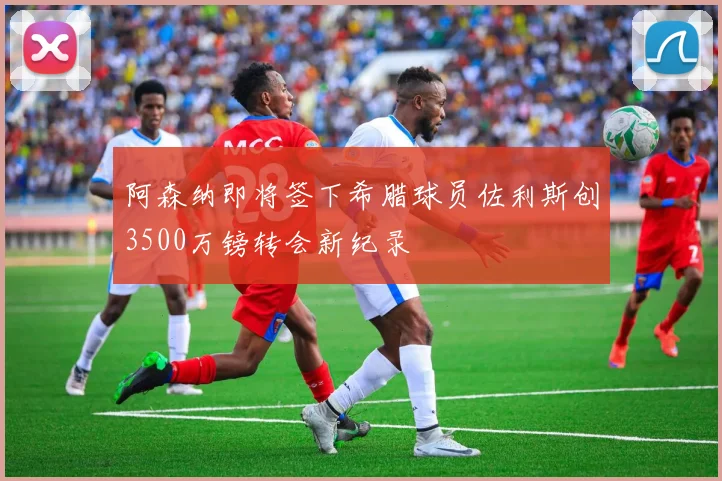 阿森纳即将签下希腊球员佐利斯创3500万镑转会新纪录