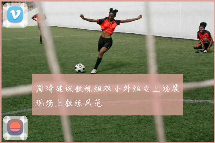 周琦建议教练组双小外组合上场展现场上教练风范