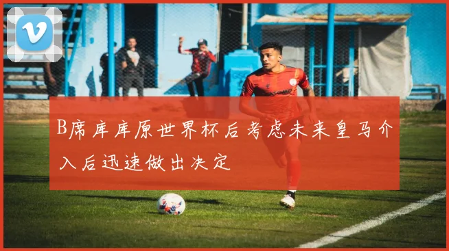B席库库原世界杯后考虑未来皇马介入后迅速做出决定