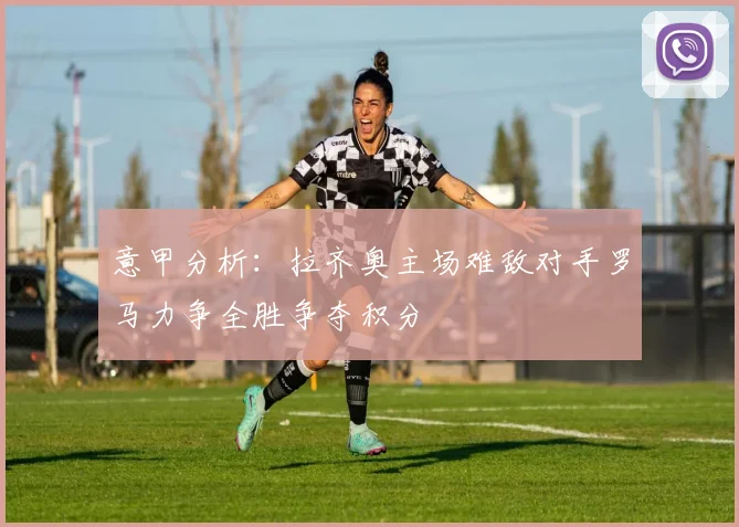 意甲分析：拉齐奥主场难敌对手罗马力争全胜争夺积分