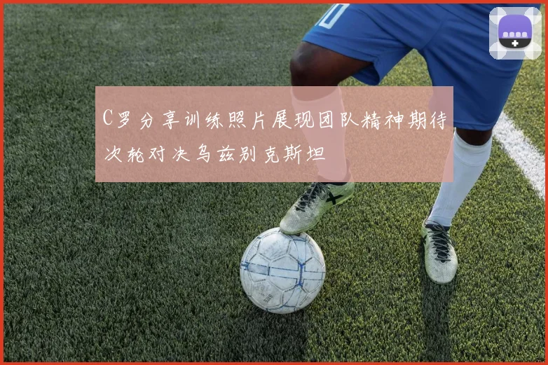 C罗分享训练照片展现团队精神期待次轮对决乌兹别克斯坦