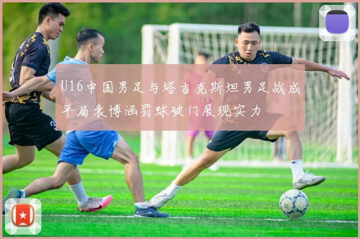 U16中国男足与塔吉克斯坦男足战成平局袁博涵罚球破门展现实力