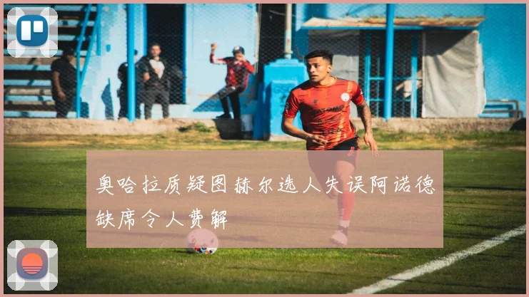 奥哈拉质疑图赫尔选人失误阿诺德缺席令人费解