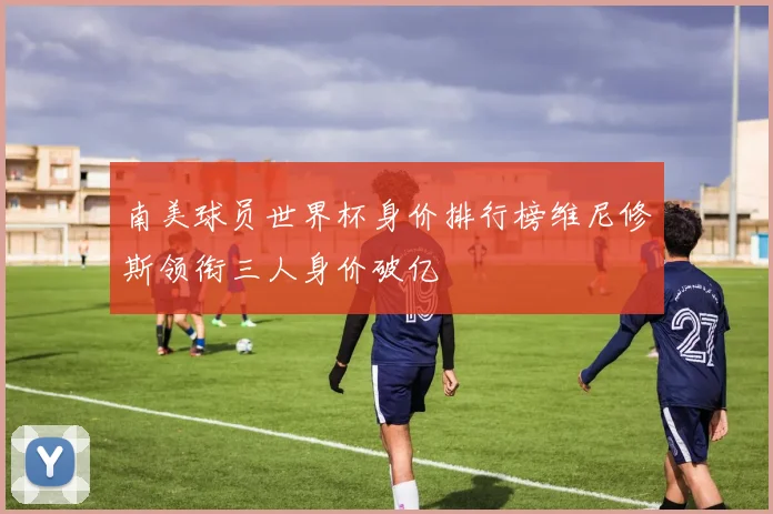 南美球员世界杯身价排行榜维尼修斯领衔三人身价破亿