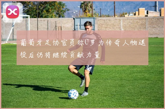 葡萄牙足协官员称C罗为传奇人物退役后仍将继续贡献力量