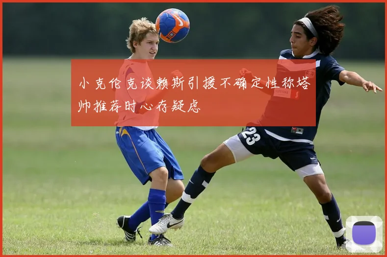 小克伦克谈赖斯引援不确定性称塔帅推荐时心存疑虑