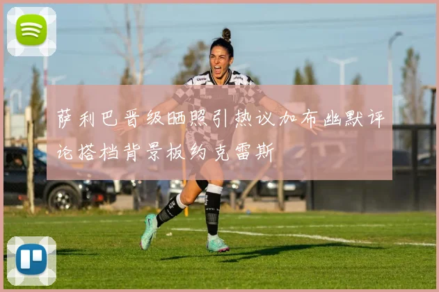 萨利巴晋级晒照引热议加布幽默评论搭档背景板约克雷斯