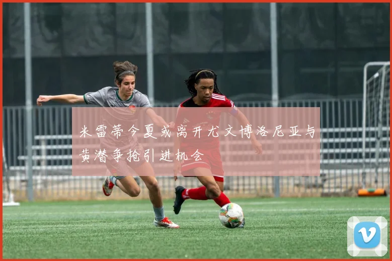 米雷蒂今夏或离开尤文博洛尼亚与黄潜争抢引进机会