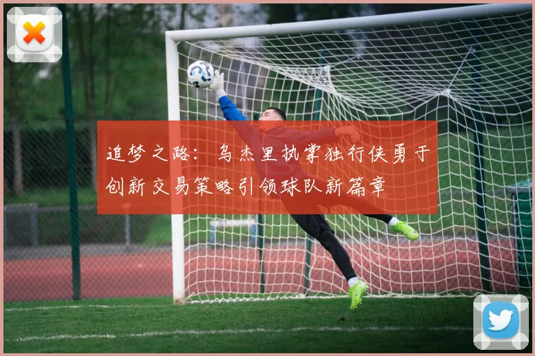 追梦之路：乌杰里执掌独行侠勇于创新交易策略引领球队新篇章