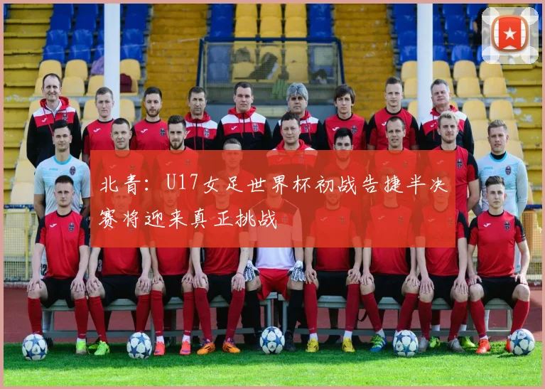北青：U17女足世界杯初战告捷半决赛将迎来真正挑战