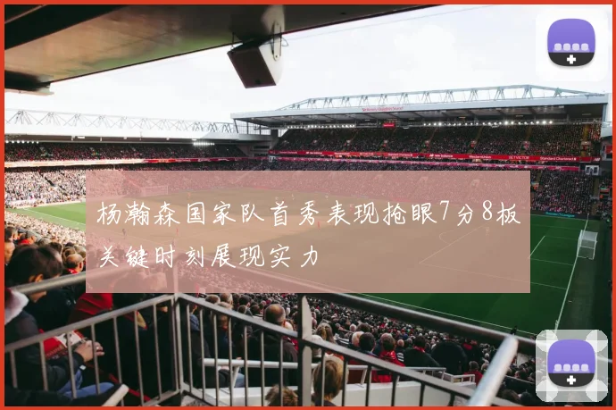 杨瀚森国家队首秀表现抢眼7分8板关键时刻展现实力