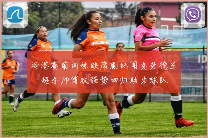 海港赛前训练缺席蒯纪闻克劳德王燊超李帅傅欢强势回归助力球队