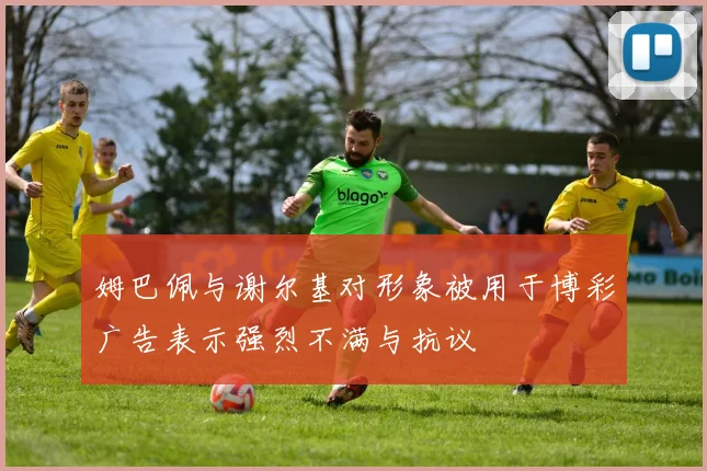 姆巴佩与谢尔基对形象被用于博彩广告表示强烈不满与抗议